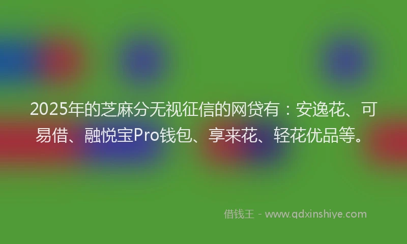 2025年的芝麻分无视征信的网贷有：安逸花、可易借、融悦宝Pro钱包、享来花、轻花优品等。