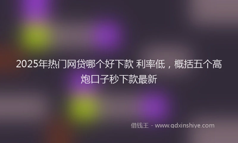 2025年热门网贷哪个好下款 利率低，概括五个高炮口子秒下款最新