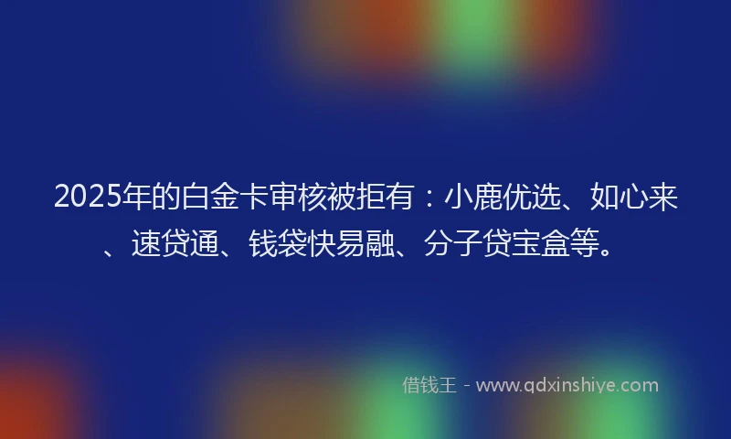 2025年的白金卡审核被拒有：小鹿优选、如心来、速贷通、钱袋快易融、分子贷宝盒等。