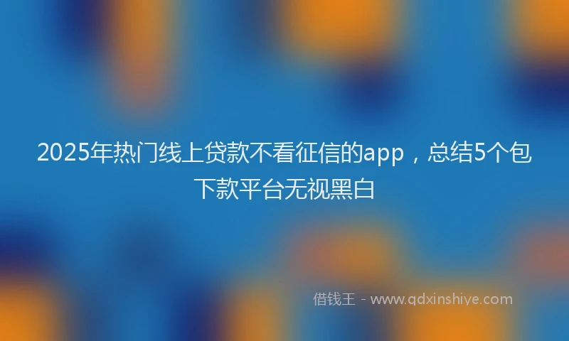 2025年热门线上贷款不看征信的app，总结5个包下款平台无视黑白