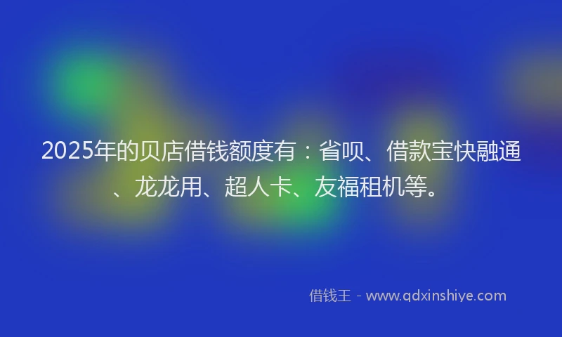 2025年的贝店借钱额度有：省呗、借款宝快融通、龙龙用、超人卡、友福租机等。