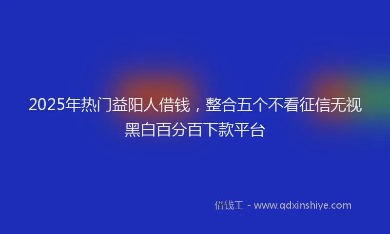 2025年热门益阳人借钱，整合五个不看征信无视黑白百分百下款平台