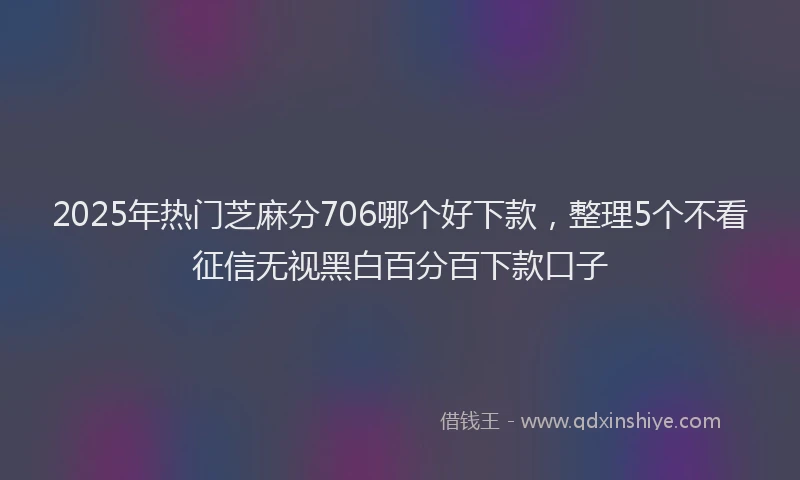 2025年热门芝麻分706哪个好下款，整理5个不看征信无视黑白百分百下款口子
