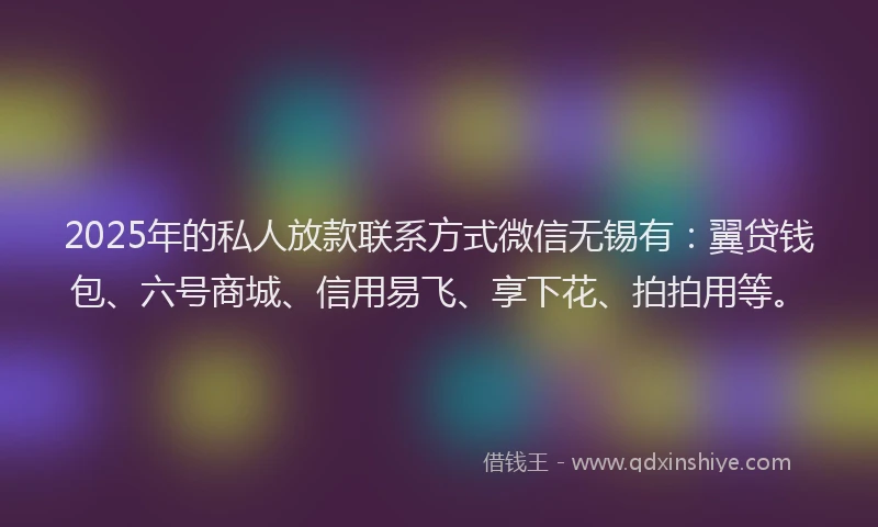 2025年的私人放款联系方式微信无锡有：翼贷钱包、六号商城、信用易飞、享下花、拍拍用等。