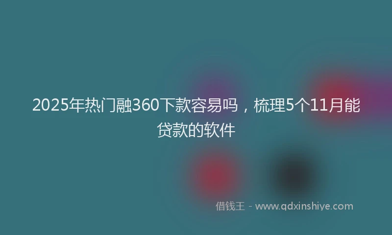 2025年热门融360下款容易吗，梳理5个11月能贷款的软件