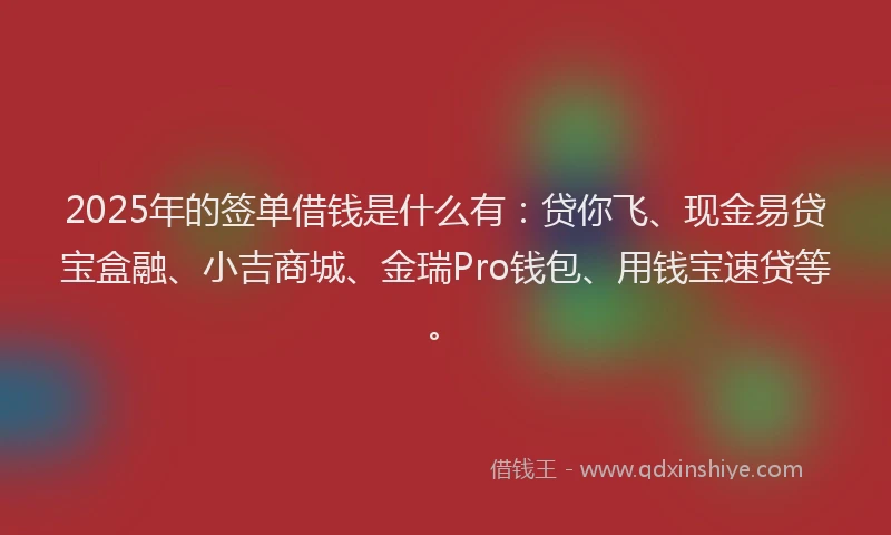 2025年的签单借钱是什么有：贷你飞、现金易贷宝盒融、小吉商城、金瑞Pro钱包、用钱宝速贷等。