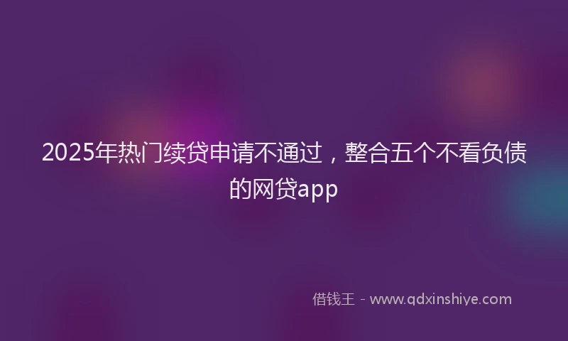 2025年热门续贷申请不通过，整合五个不看负债的网贷app
