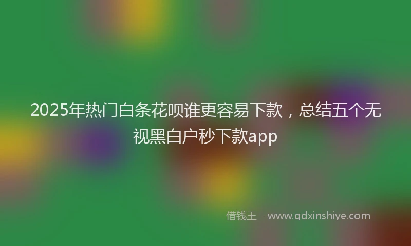 2025年热门白条花呗谁更容易下款，总结五个无视黑白户秒下款app