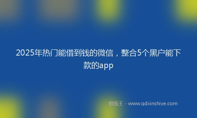 2025年热门能借到钱的微信，整合5个黑户能下款的app