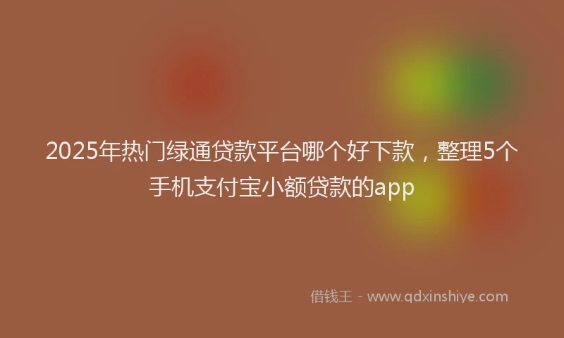 2025年热门绿通贷款平台哪个好下款，整理5个手机支付宝小额贷款的app