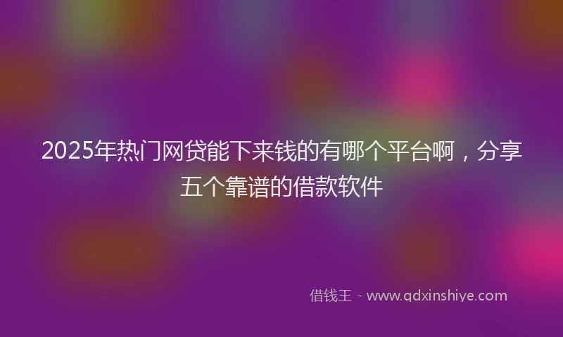 2025年热门网贷能下来钱的有哪个平台啊，分享五个靠谱的借款软件