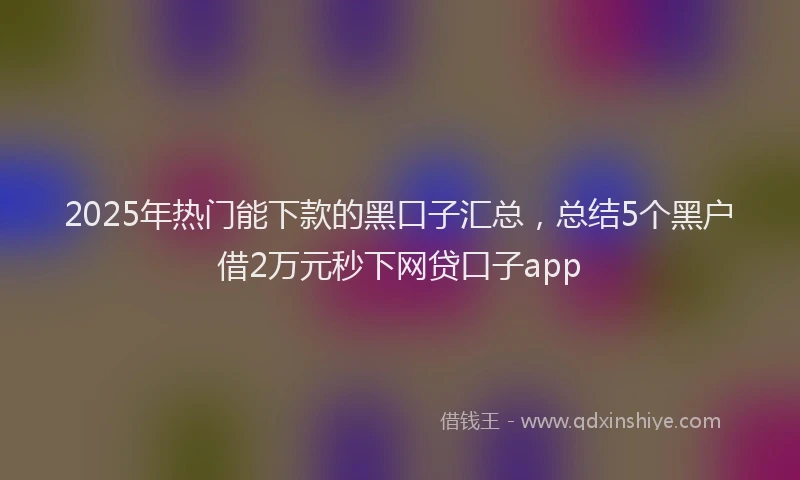 2025年热门能下款的黑口子汇总，总结5个黑户借2万元秒下网贷口子app