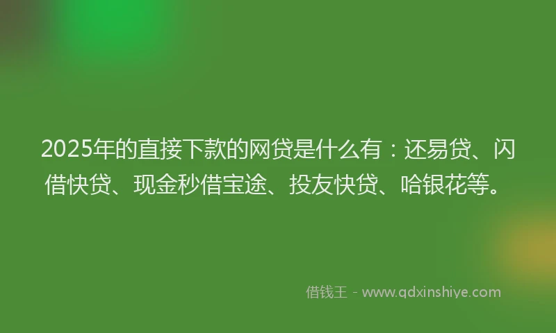 2025年的直接下款的网贷是什么有：还易贷、闪借快贷、现金秒借宝途、投友快贷、哈银花等。