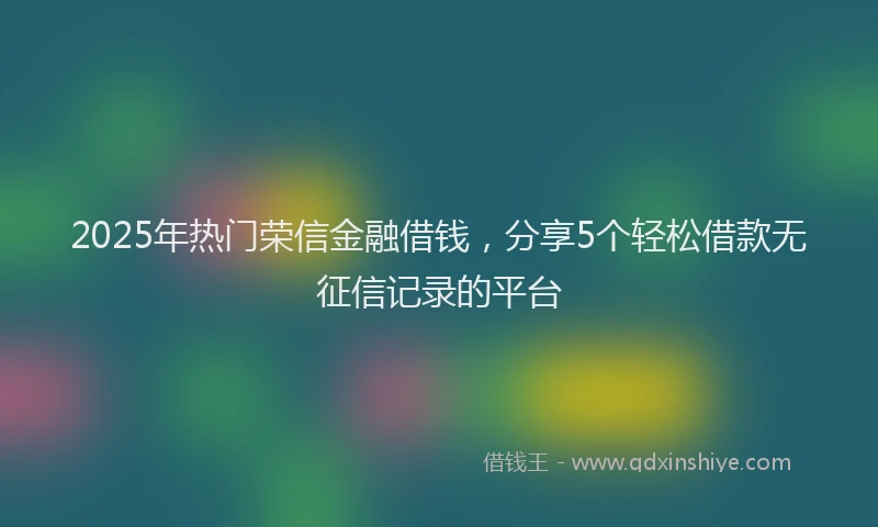 2025年热门荣信金融借钱，分享5个轻松借款无征信记录的平台
