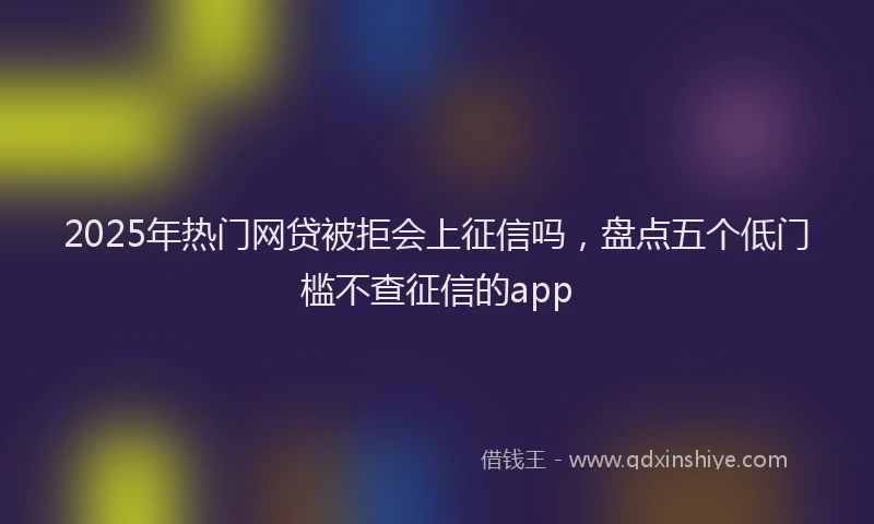 2025年热门网贷被拒会上征信吗，盘点五个低门槛不查征信的app