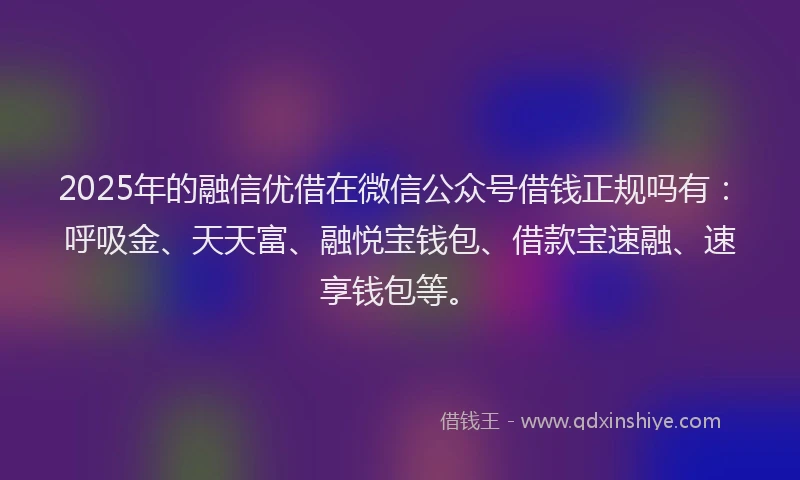 2025年的融信优借在微信公众号借钱正规吗有：呼吸金、天天富、融悦宝钱包、借款宝速融、速享钱包等。
