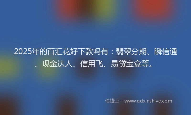 2025年的百汇花好下款吗有：翡翠分期、瞬信通、现金达人、信用飞、易贷宝盒等。