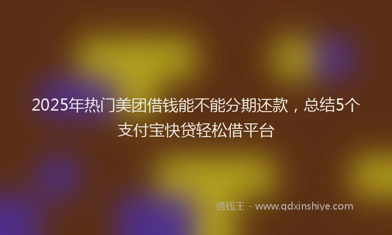 2025年热门美团借钱能不能分期还款，总结5个支付宝快贷轻松借平台