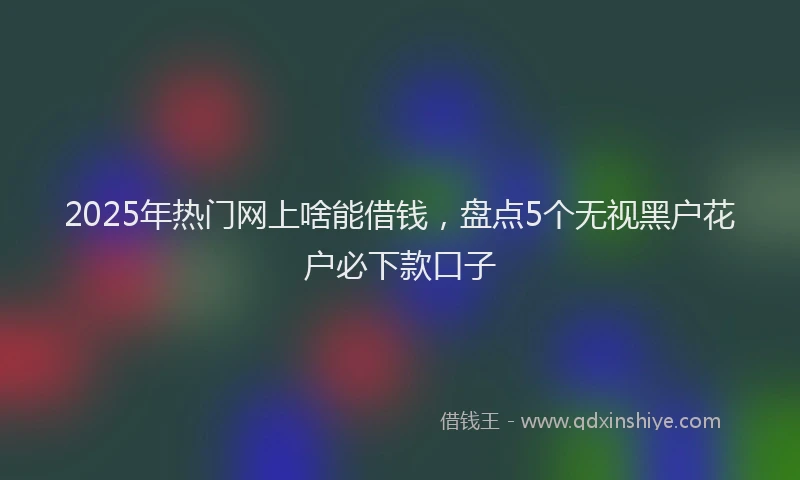 2025年热门网上啥能借钱，盘点5个无视黑户花户必下款口子