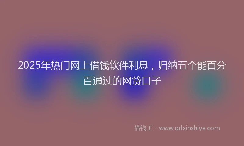 2025年热门网上借钱软件利息，归纳五个能百分百通过的网贷口子