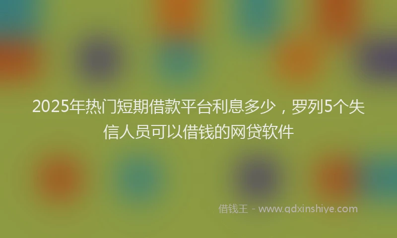 2025年热门短期借款平台利息多少，罗列5个失信人员可以借钱的网贷软件