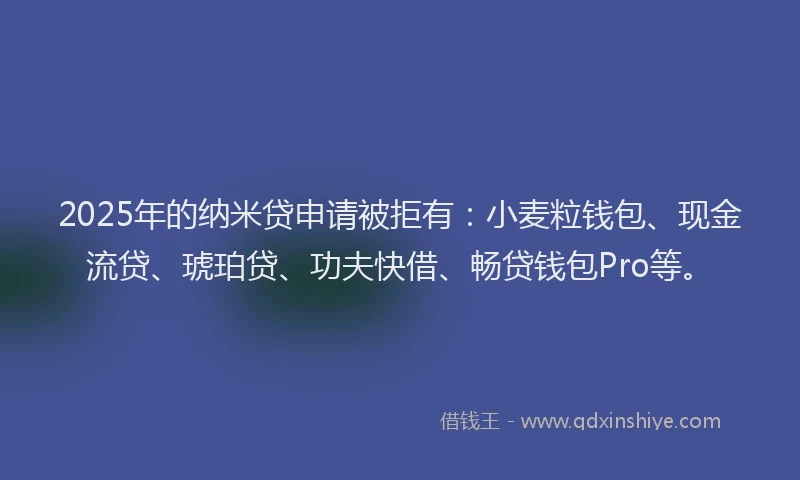 2025年的纳米贷申请被拒有：小麦粒钱包、现金流贷、琥珀贷、功夫快借、畅贷钱包Pro等。