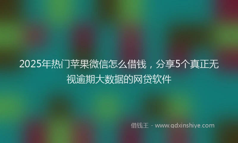 2025年热门苹果微信怎么借钱，分享5个真正无视逾期大数据的网贷软件