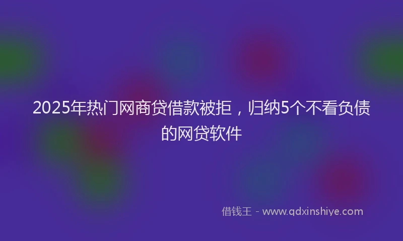2025年热门网商贷借款被拒，归纳5个不看负债的网贷软件