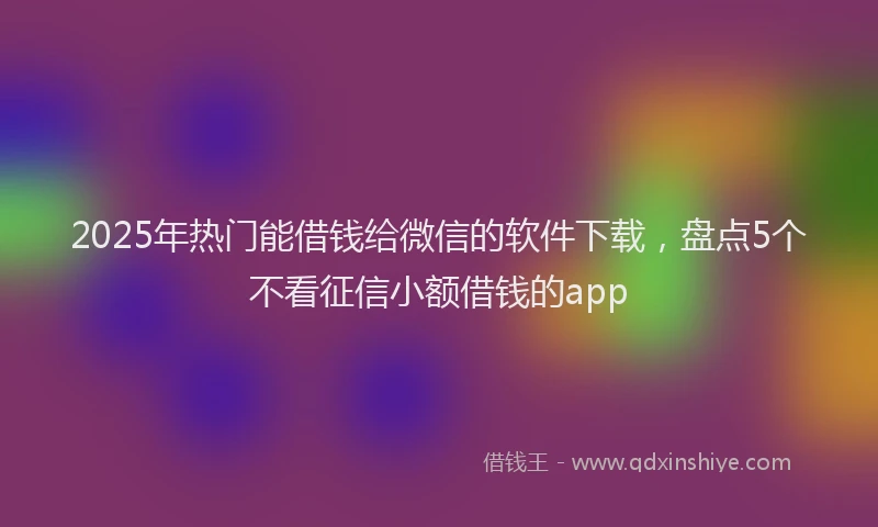 2025年热门能借钱给微信的软件下载，盘点5个不看征信小额借钱的app