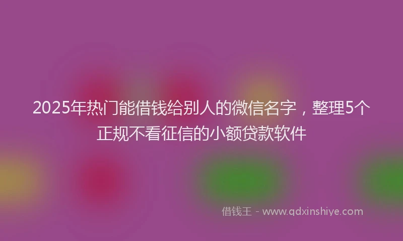 2025年热门能借钱给别人的微信名字，整理5个正规不看征信的小额贷款软件