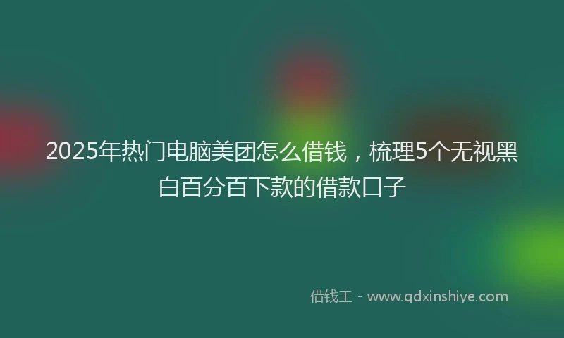 2025年热门电脑美团怎么借钱，梳理5个无视黑白百分百下款的借款口子