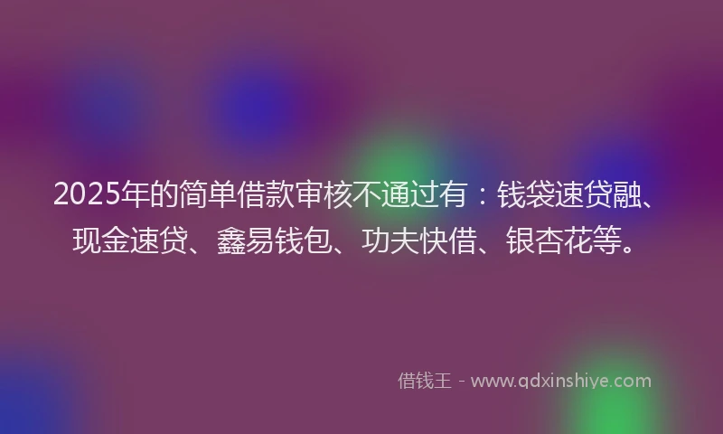 2025年的简单借款审核不通过有：钱袋速贷融、现金速贷、鑫易钱包、功夫快借、银杏花等。