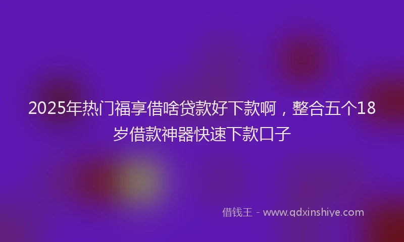 2025年热门福享借啥贷款好下款啊，整合五个18岁借款神器快速下款口子