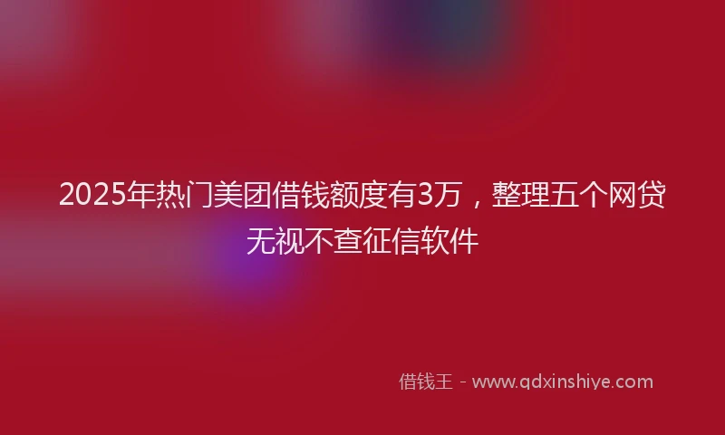 2025年热门美团借钱额度有3万，整理五个网贷无视不查征信软件