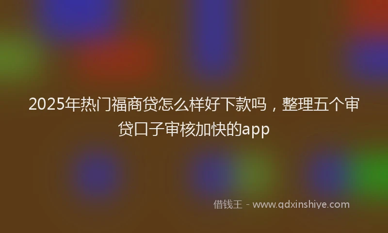 2025年热门福商贷怎么样好下款吗，整理五个审贷口子审核加快的app