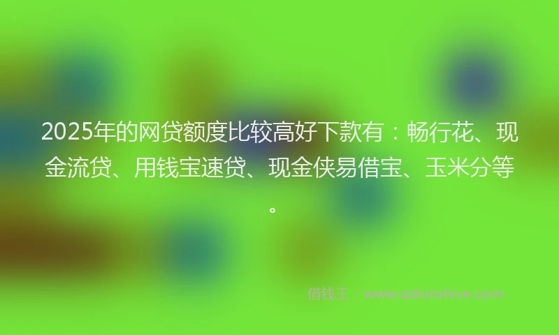 2025年的网贷额度比较高好下款有：畅行花、现金流贷、用钱宝速贷、现金侠易借宝、玉米分等。