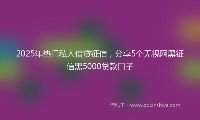 2025年热门私人借贷征信，分享5个无视网黑征信黑5000贷款口子