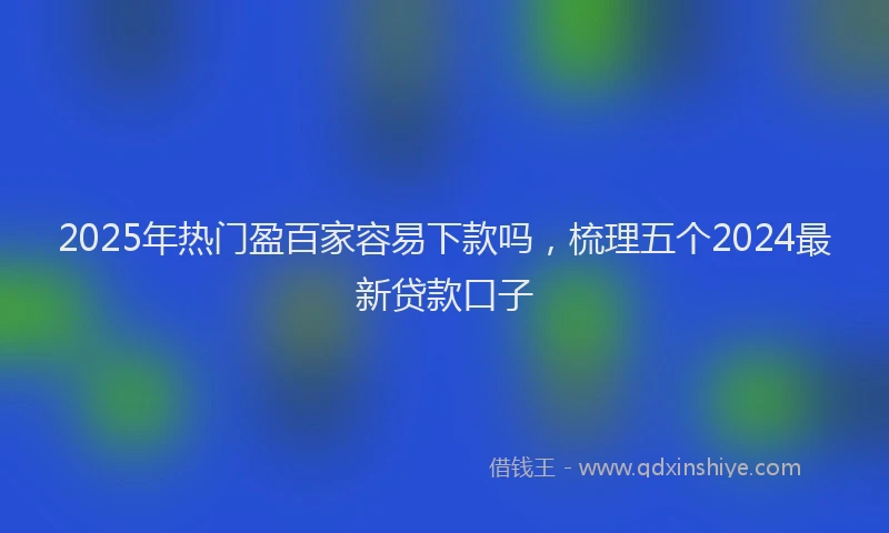2025年热门盈百家容易下款吗，梳理五个2024最新贷款口子