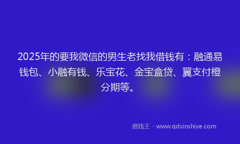 2025年的要我微信的男生老找我借钱有：融通易钱包、小融有钱、乐宝花、金宝盒贷、翼支付橙分期等。