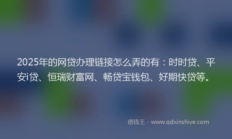 2025年的网贷办理链接怎么弄的有：时时贷、平安i贷、恒瑞财富网、畅贷宝钱包、好期快贷等。