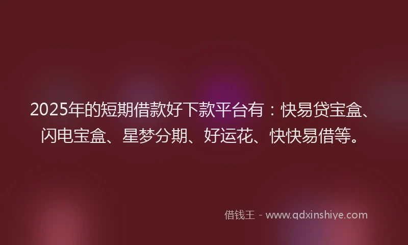 2025年的短期借款好下款平台有：快易贷宝盒、闪电宝盒、星梦分期、好运花、快快易借等。