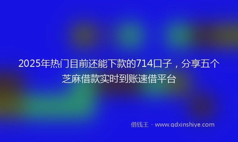 2025年热门目前还能下款的714口子，分享五个芝麻借款实时到账速借平台