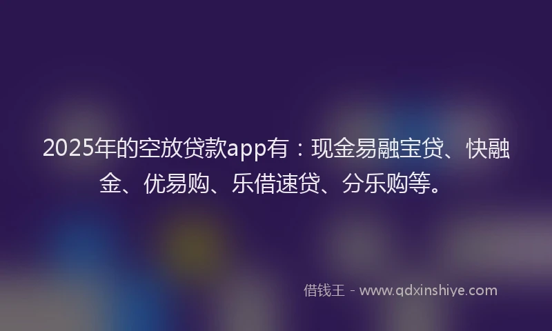 2025年的空放贷款app有：现金易融宝贷、快融金、优易购、乐借速贷、分乐购等。
