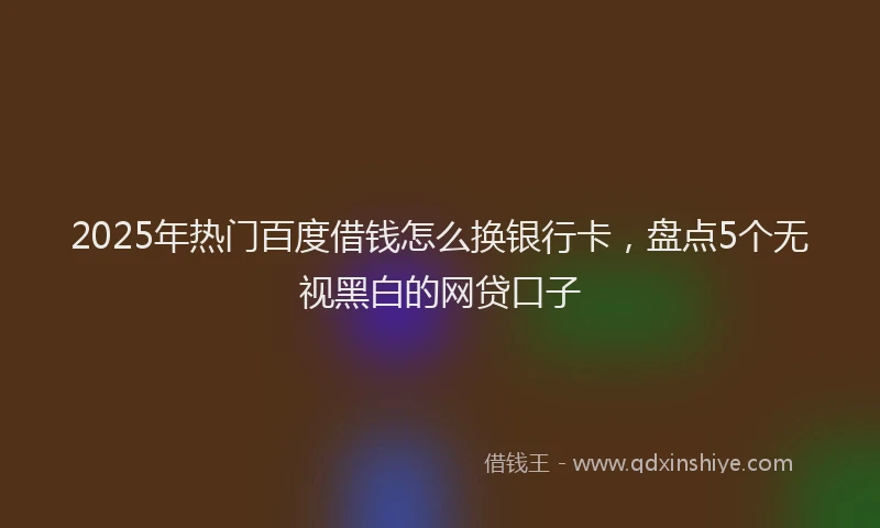 2025年热门百度借钱怎么换银行卡，盘点5个无视黑白的网贷口子