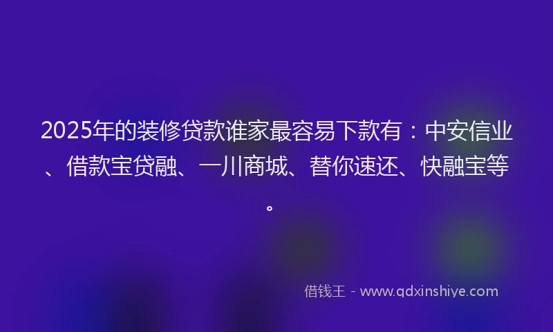 2025年的装修贷款谁家最容易下款有：中安信业、借款宝贷融、一川商城、替你速还、快融宝等。