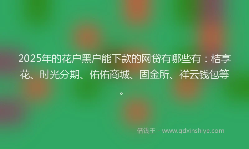 2025年的花户黑户能下款的网贷有哪些有：桔享花、时光分期、佑佑商城、固金所、祥云钱包等。