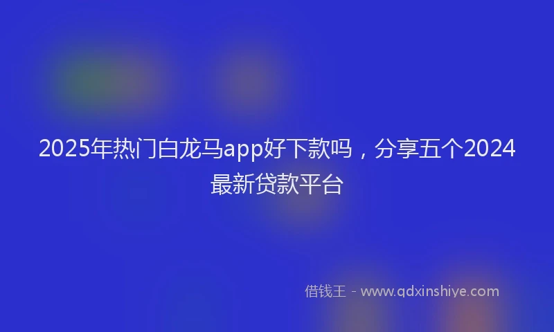2025年热门白龙马app好下款吗，分享五个2024最新贷款平台