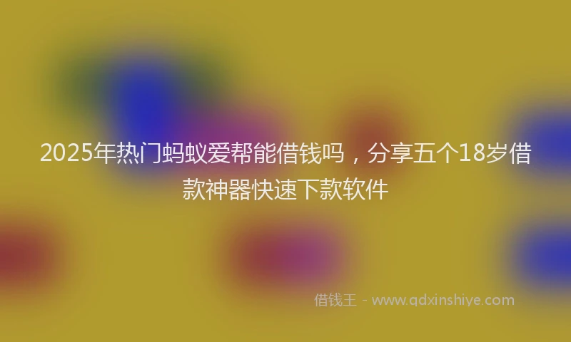 2025年热门蚂蚁爱帮能借钱吗，分享五个18岁借款神器快速下款软件