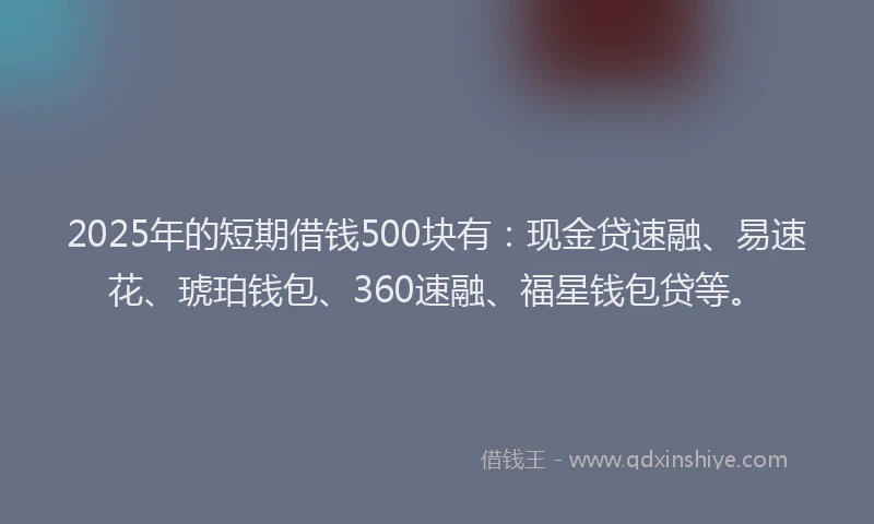 2025年的短期借钱500块有：现金贷速融、易速花、琥珀钱包、360速融、福星钱包贷等。