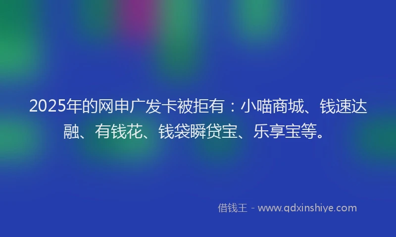 2025年的网申广发卡被拒有：小喵商城、钱速达融、有钱花、钱袋瞬贷宝、乐享宝等。